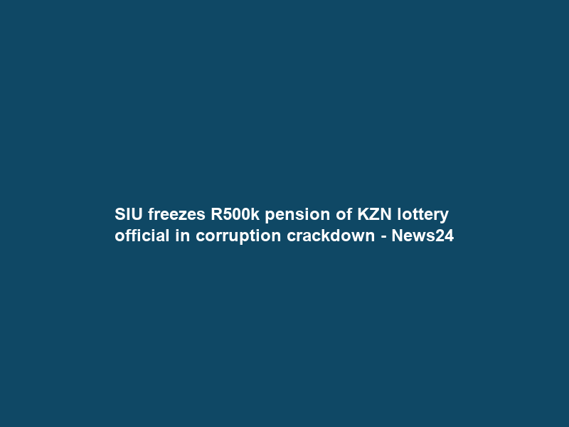 SIU freezes R500k pension of KZN lottery official in corruption crackdown – News24