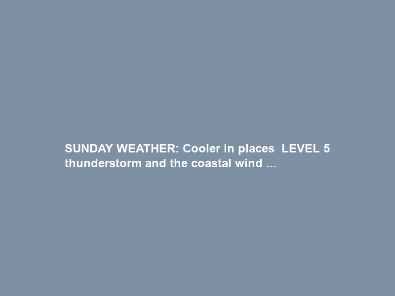 SUNDAY WEATHER: Cooler in places – LEVEL 5 thunderstorm and the coastal wind …