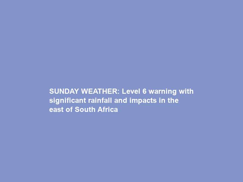 SUNDAY WEATHER: Level 6 warning with significant rainfall and impacts in the east of South Africa