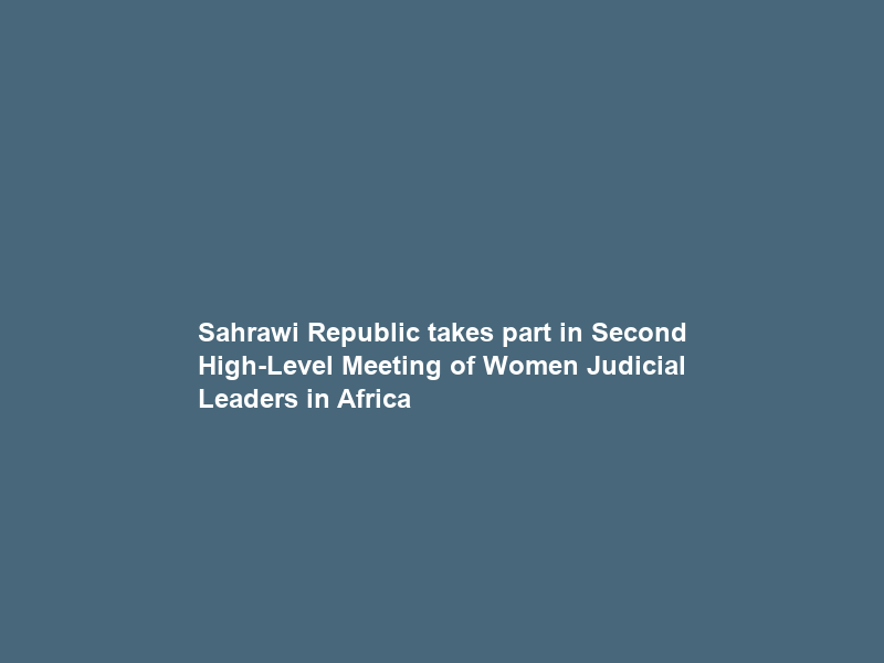 Sahrawi Republic takes part in Second High-Level Meeting of Women Judicial Leaders in Africa