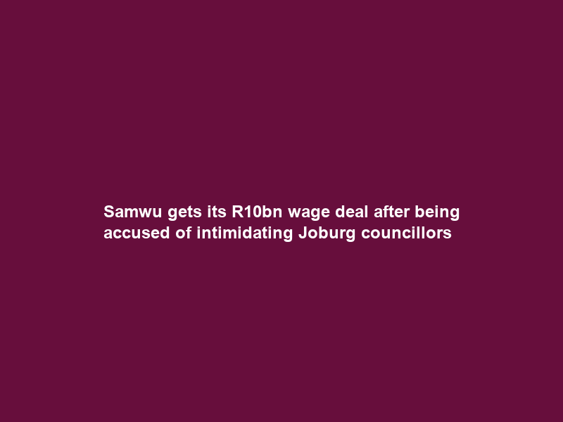 Samwu gets its R10bn wage deal after being accused of intimidating Joburg councillors