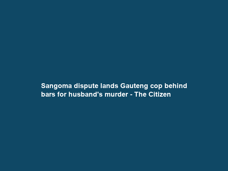 Sangoma dispute lands Gauteng cop behind bars for husband’s murder – The Citizen