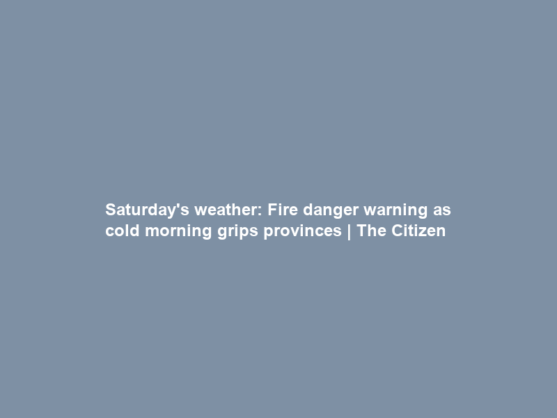 Saturday’s weather: Fire danger warning as cold morning grips provinces | The Citizen