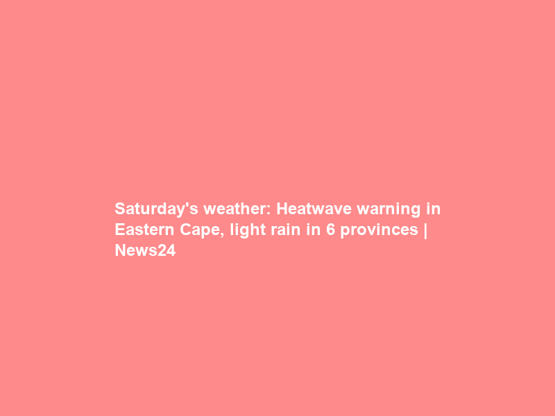 Saturday’s weather: Heatwave warning in Eastern Cape, light rain in 6 provinces | News24
