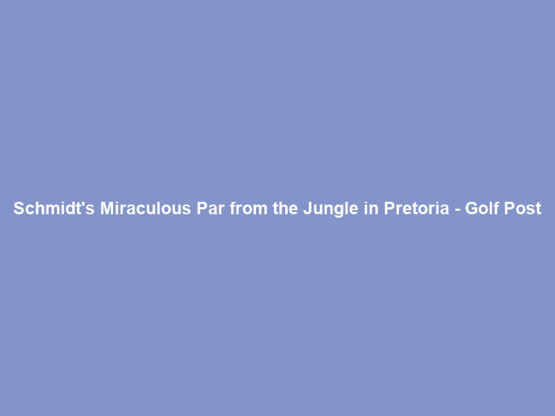 Schmidt’s Miraculous Par from the Jungle in Pretoria – Golf Post