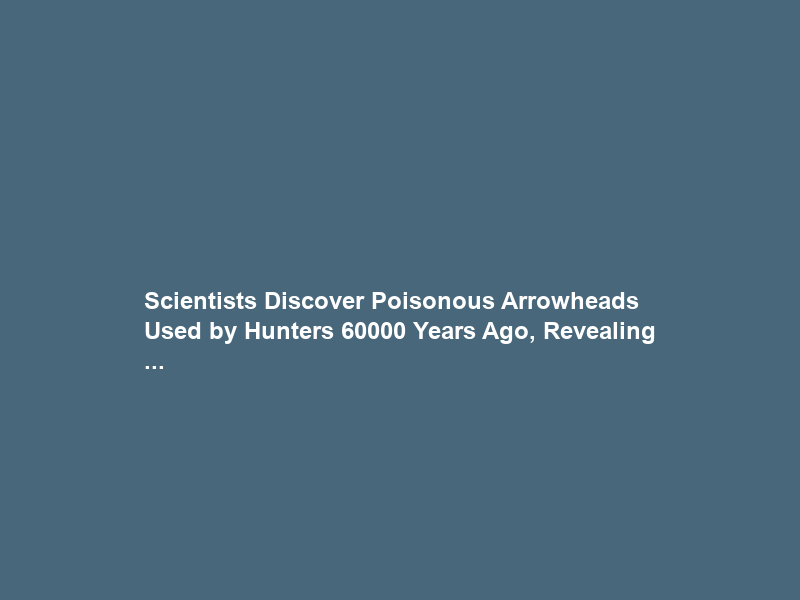 Scientists Discover Poisonous Arrowheads Used by Hunters 60000 Years Ago, Revealing …
