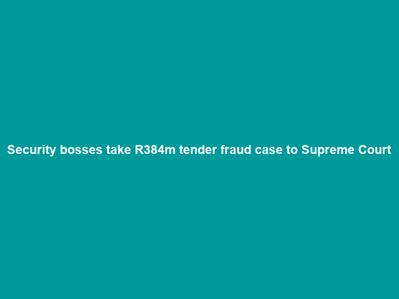 Security bosses take R384m tender fraud case to Supreme Court