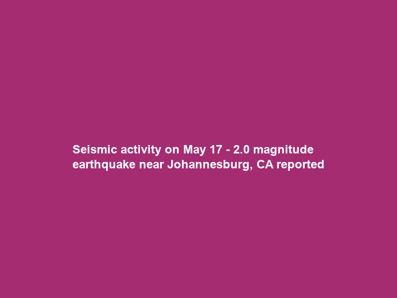 Seismic activity on May 17 – 2.0 magnitude earthquake near Johannesburg, CA reported