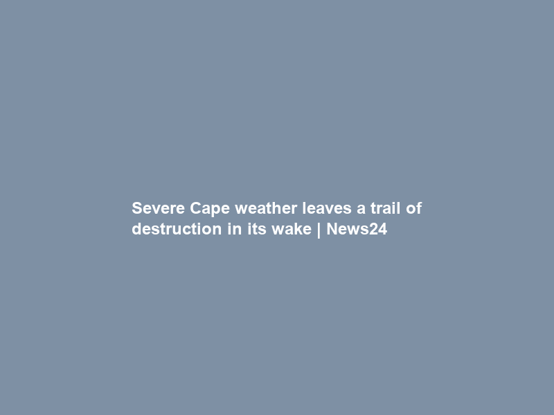 Severe Cape weather leaves a trail of destruction in its wake | News24
