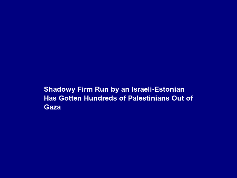 Shadowy Firm Run by an Israeli-Estonian Has Gotten Hundreds of Palestinians Out of Gaza