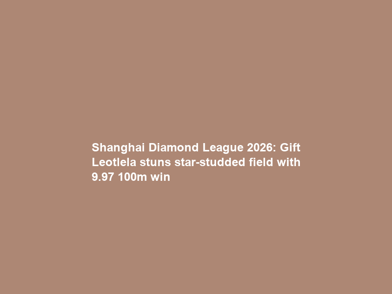 Shanghai Diamond League 2026: Gift Leotlela stuns star-studded field with 9.97 100m win