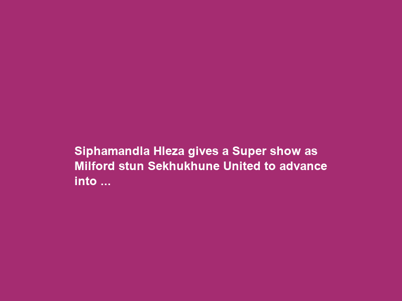 Siphamandla Hleza gives a Super show as Milford stun Sekhukhune United to advance into …