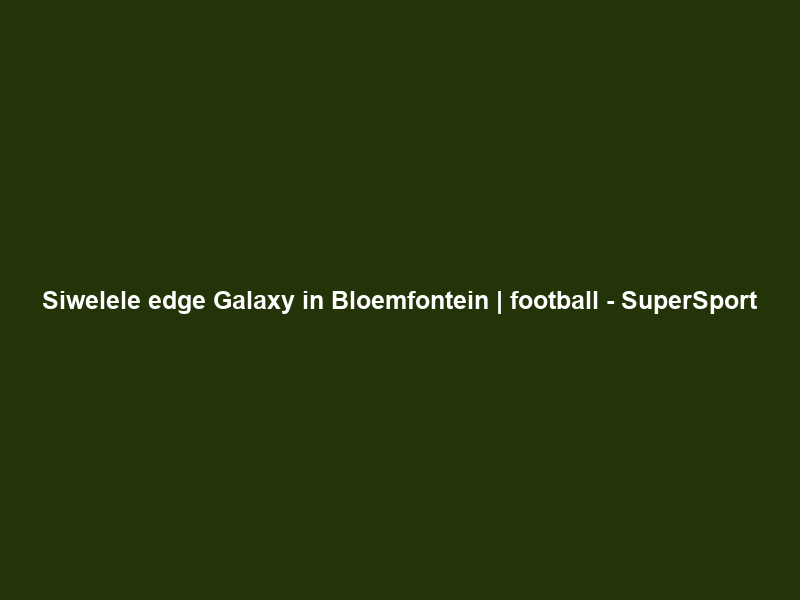 Siwelele edge Galaxy in Bloemfontein | football – SuperSport