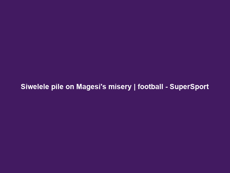 Siwelele pile on Magesi’s misery | football – SuperSport