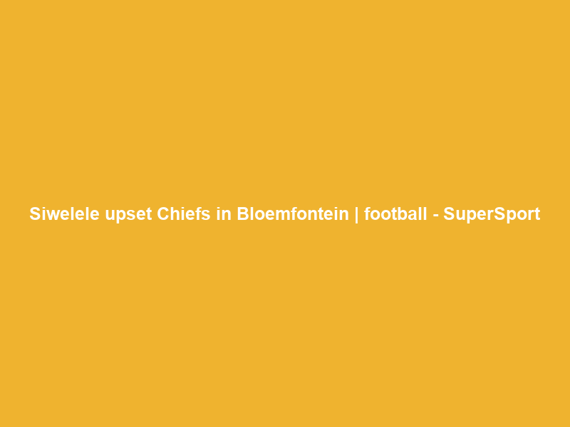 Siwelele upset Chiefs in Bloemfontein | football – SuperSport
