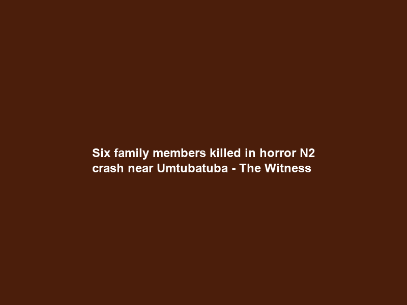 Six family members killed in horror N2 crash near Umtubatuba – The Witness