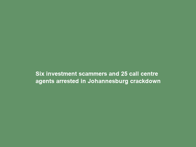Six investment scammers and 25 call centre agents arrested in Johannesburg crackdown