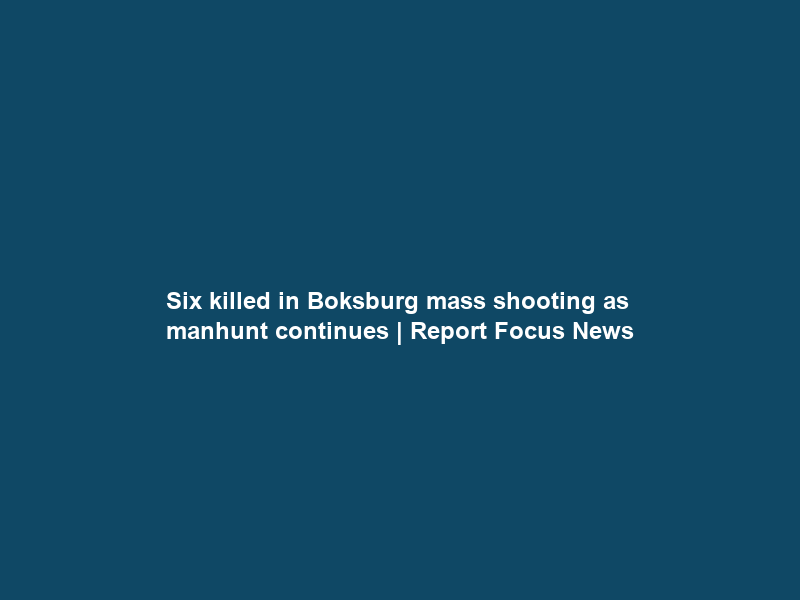 Six killed in Boksburg mass shooting as manhunt continues | Report Focus News