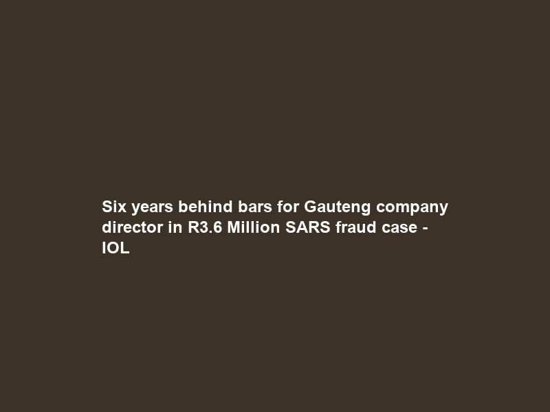 Six years behind bars for Gauteng company director in R3.6 Million SARS fraud case – IOL
