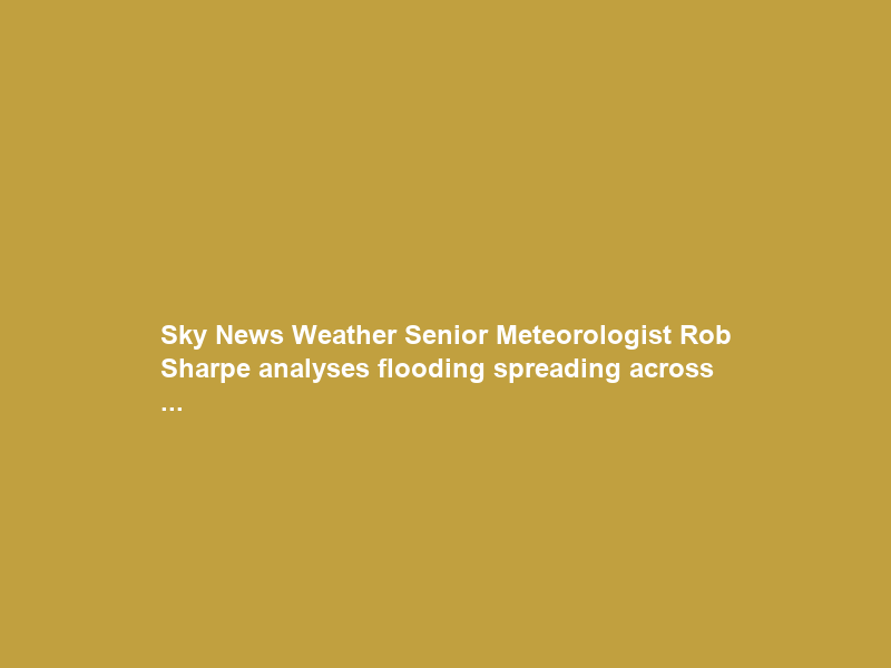 Sky News Weather Senior Meteorologist Rob Sharpe analyses flooding spreading across …