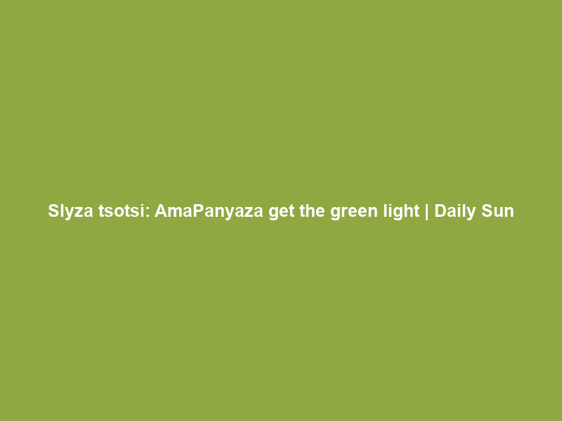 Slyza tsotsi: AmaPanyaza get the green light | Daily Sun