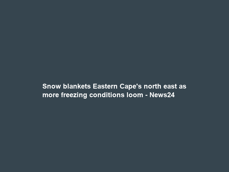 Snow blankets Eastern Cape’s north east as more freezing conditions loom – News24