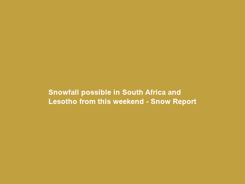 Snowfall possible in South Africa and Lesotho from this weekend – Snow Report