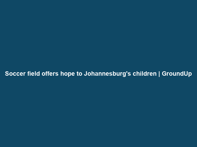 Soccer field offers hope to Johannesburg’s children | GroundUp