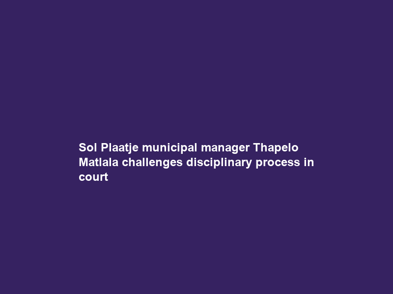 Sol Plaatje municipal manager Thapelo Matlala challenges disciplinary process in court