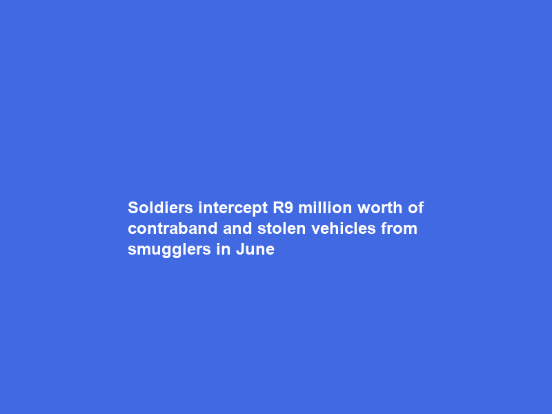 Soldiers intercept R9 million worth of contraband and stolen vehicles from smugglers in June