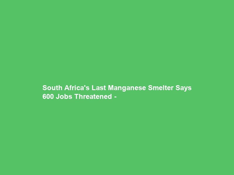 South Africa’s Last Manganese Smelter Says 600 Jobs Threatened –