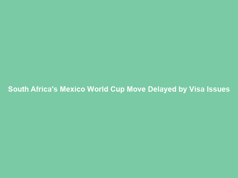 South Africa’s Mexico World Cup Move Delayed by Visa Issues