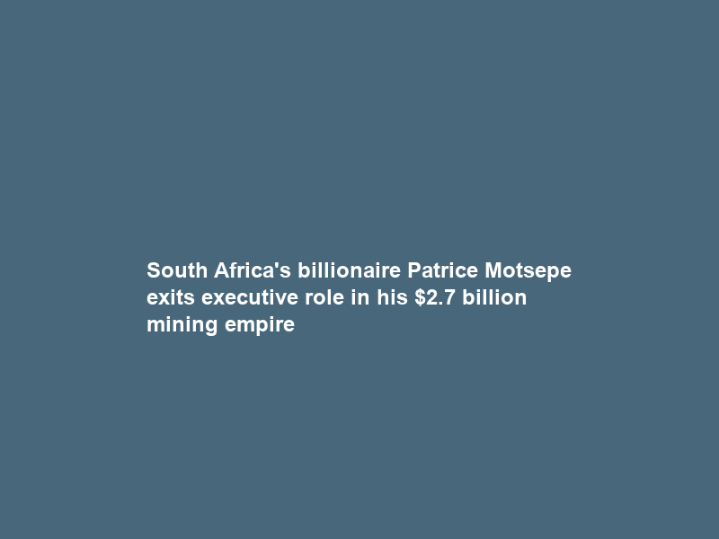 South Africa’s billionaire Patrice Motsepe exits executive role in his .7 billion mining empire