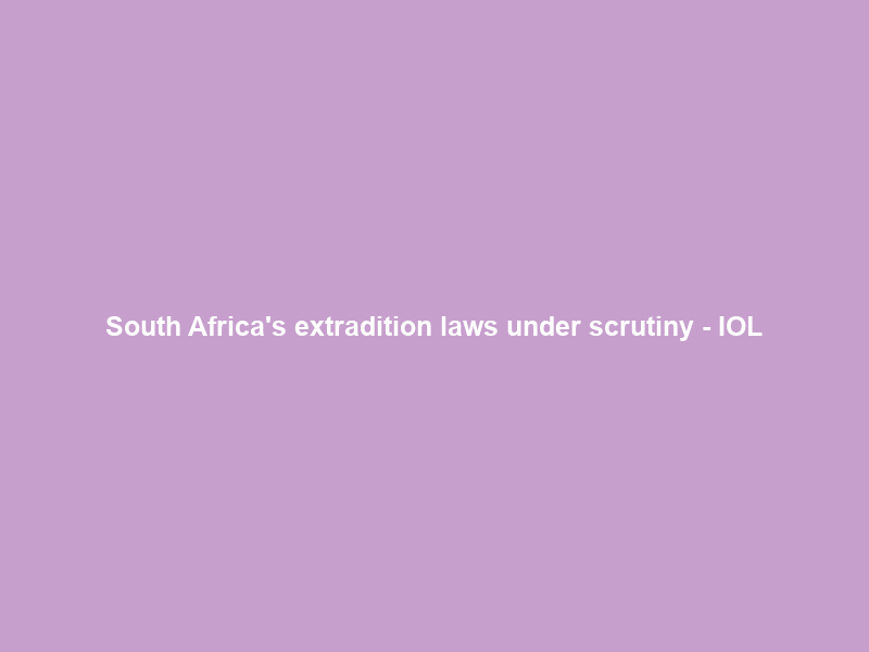 South Africa’s extradition laws under scrutiny – IOL