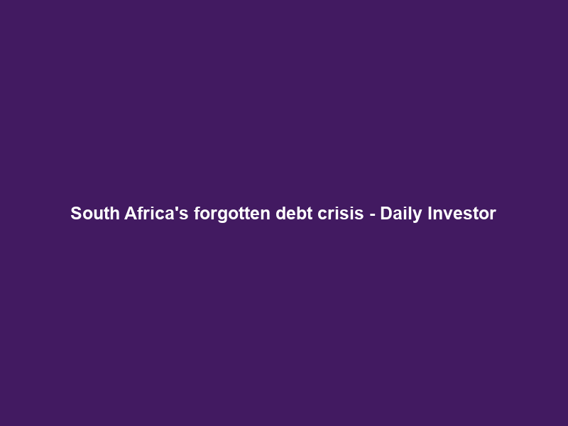 South Africa’s forgotten debt crisis – Daily Investor