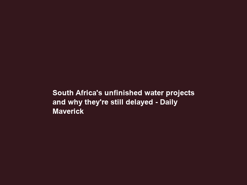 South Africa’s unfinished water projects and why they’re still delayed – Daily Maverick