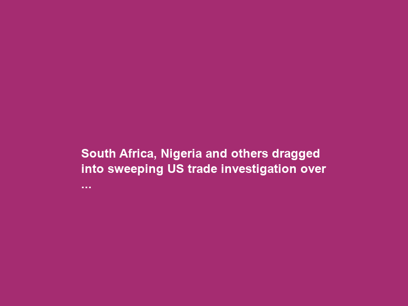 South Africa, Nigeria and others dragged into sweeping US trade investigation over …