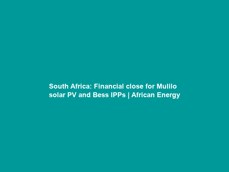 South Africa: Financial close for Mulilo solar PV and Bess IPPs | African Energy