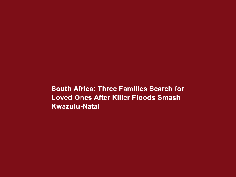 South Africa: Three Families Search for Loved Ones After Killer Floods Smash Kwazulu-Natal