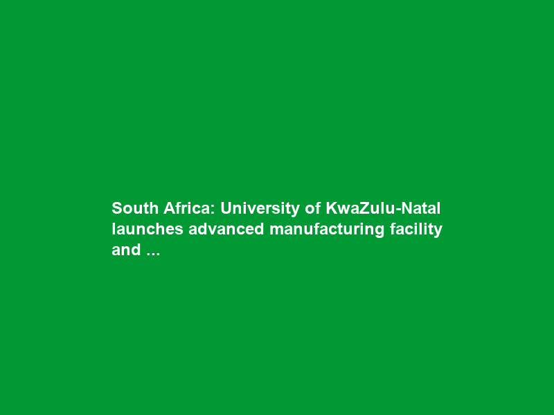 South Africa: University of KwaZulu-Natal launches advanced manufacturing facility and …