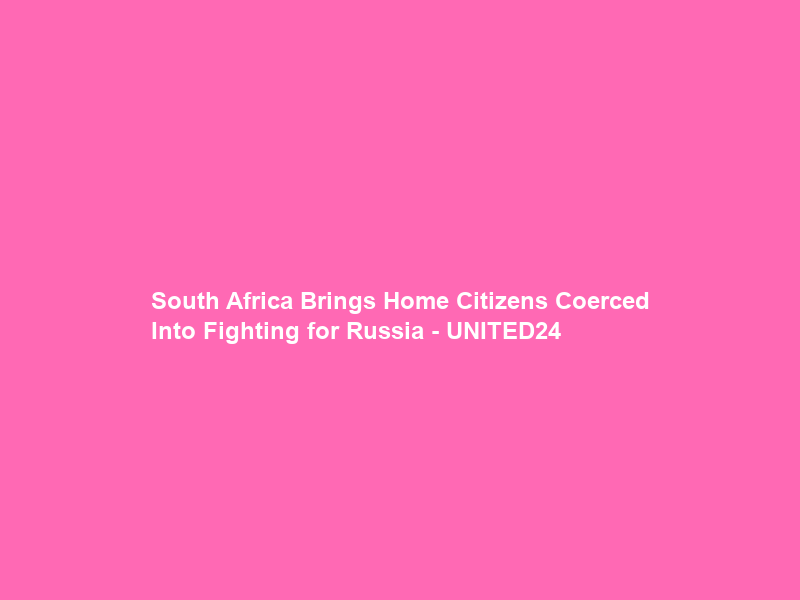 South Africa Brings Home Citizens Coerced Into Fighting for Russia – UNITED24