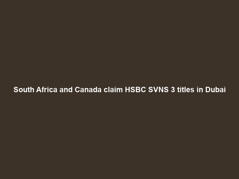 South Africa and Canada claim HSBC SVNS 3 titles in Dubai