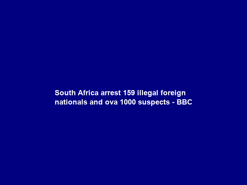 South Africa arrest 159 illegal foreign nationals and ova 1000 suspects – BBC