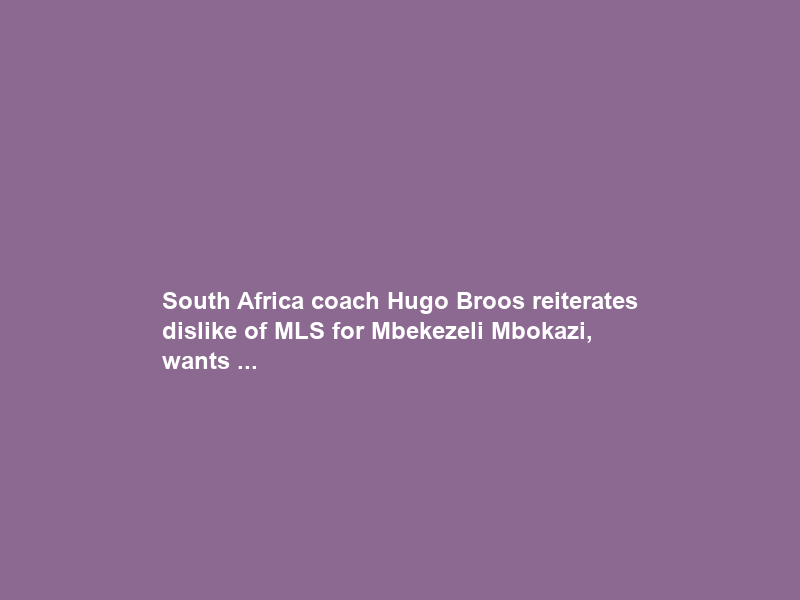 South Africa coach Hugo Broos reiterates dislike of MLS for Mbekezeli Mbokazi, wants …