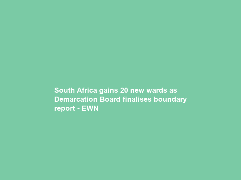 South Africa gains 20 new wards as Demarcation Board finalises boundary report – EWN