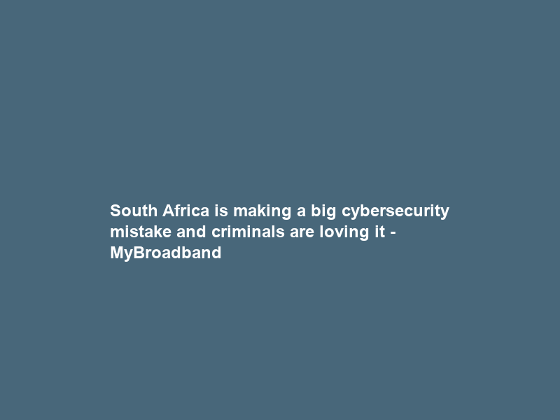 South Africa is making a big cybersecurity mistake and criminals are loving it – MyBroadband