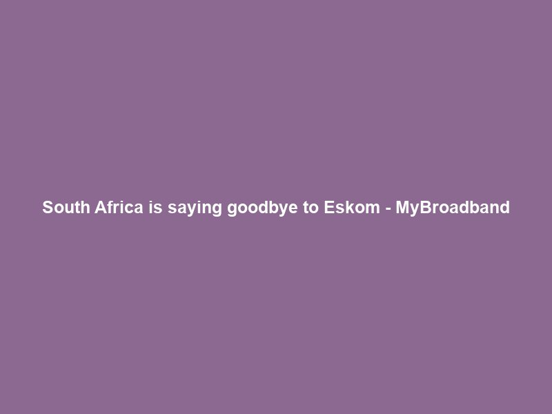 South Africa is saying goodbye to Eskom – MyBroadband