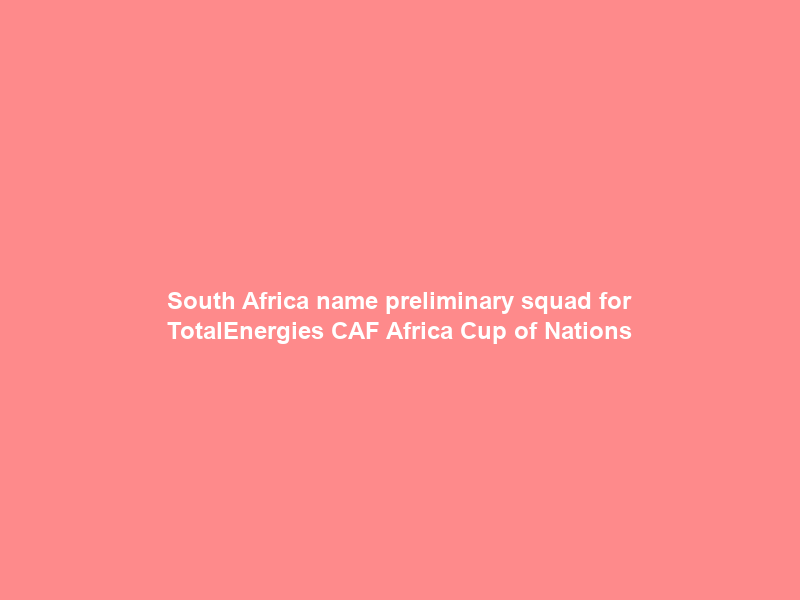 South Africa name preliminary squad for TotalEnergies CAF Africa Cup of Nations