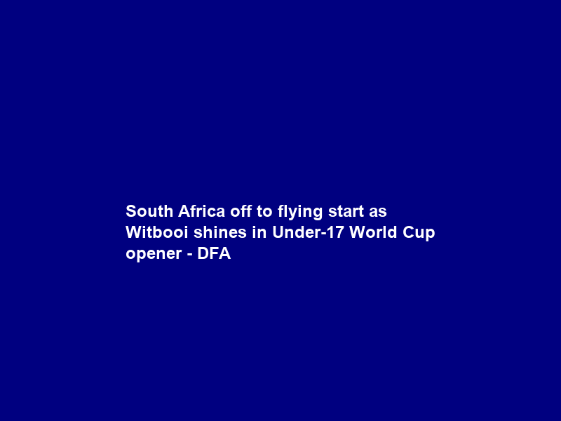 South Africa off to flying start as Witbooi shines in Under-17 World Cup opener – DFA
