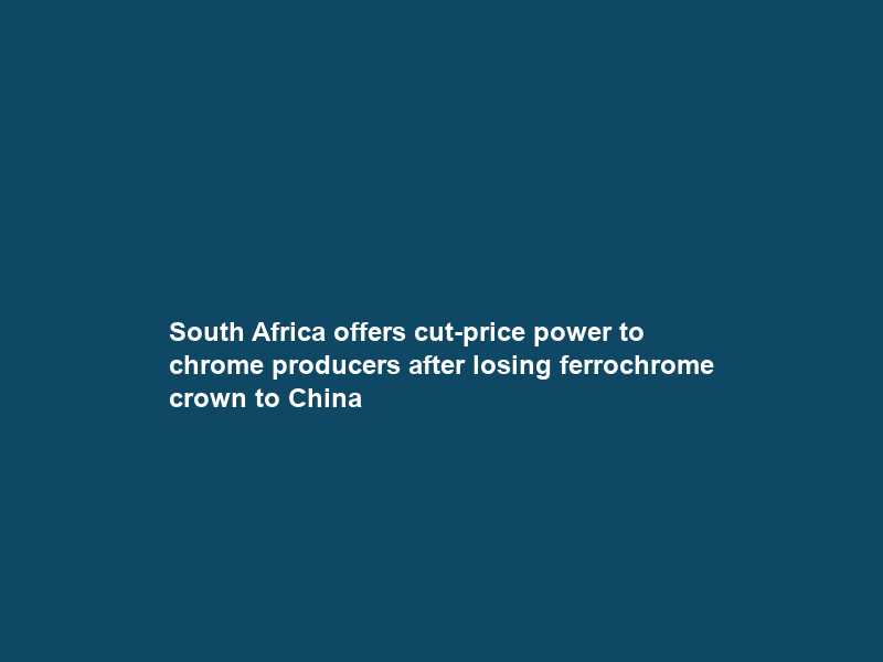South Africa offers cut-price power to chrome producers after losing ferrochrome crown to China